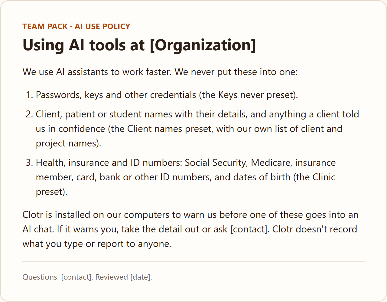 The team pack's AI use policy, titled “Using AI tools at [Organization]”, listing what never goes into an AI chat: passwords and keys, client and patient details, and health, insurance and ID numbers. It ends: “Clotr is installed on our computers to warn us before one of these goes into an AI chat. If it warns you, take the detail out or ask [contact]. Clotr doesn't record what you type or report to anyone.”